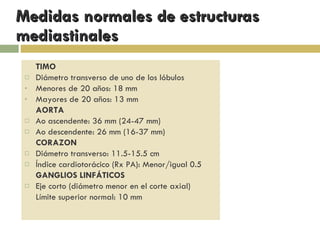 Medidas normales de estructuras mediastinales TIMO Diámetro transverso de uno de los lóbulos Menores de 20 años: 18 mm Mayores de 20 años: 13 mm AORTA  Ao ascendente: 36 mm (24-47 mm) Ao descendente: 26 mm (16-37 mm) CORAZON Diámetro transverso: 11.5-15.5 cm Índice cardiotorácico (Rx PA): Menor/igual 0.5 GANGLIOS LINFÁTICOS Eje corto (diámetro menor en el corte axial) Límite superior normal: 10 mm  