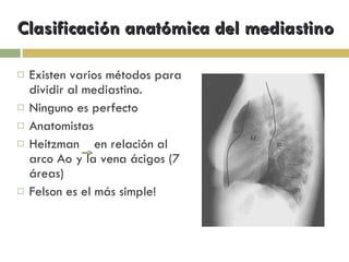 Clasificación anatómica del mediastino Existen varios métodos para dividir al mediastino. Ninguno es perfecto Anatomistas Heitzman  en relación al arco Ao y la vena ácigos (7 áreas) Felson es el más simple! 