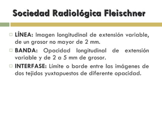 Sociedad Radiológica Fleischner LÍNEA:  Imagen longitudinal de extensión variable, de un grosor no mayor de 2 mm. BANDA:  Opacidad longitudinal de extensión variable y de 2 a 5 mm de grosor. INTERFASE:  Límite o borde entre las imágenes de dos tejidos yuxtapuestos de diferente opacidad. 
