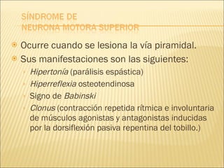 Ocurre cuando se lesiona la vía piramidal. Sus manifestaciones son las siguientes: Hipertonía  (parálisis espástica) Hiperreflexia  osteotendinosa Signo de  Babinski Clonus  (contracción repetida rítmica e involuntaria de músculos agonistas y antagonistas inducidas por la dorsiflexión pasiva repentina del tobillo.) 