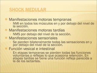 Manifestaciones motoras tempranas NMI en todos los músculos en y por debajo del nivel de la sección. Manifestaciones motoras tardías NMS por debajo del nivel de la sección. Manifestaciones sensoriales Se pierden bilateralmente todas las sensaciones en y por debajo del nivel de la sección. Función vesical e intestinal En etapas tempranas se pierden todas las funciones voluntarias o reflejas lo que ocasiona retención. En etapas tardías se tiene una función refleja parecida a la de los lactantes. 