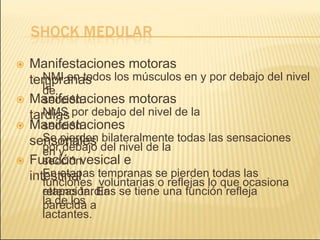  Manifestaciones motoras
tempranas
› NMI en todos los músculos en y por debajo del nivel
de
la
sección.
 Manifestaciones motoras
tardías
› NMS por debajo del nivel de la
sección.
 Manifestaciones
sensoriales
› Se pierden bilateralmente todas las sensaciones
en y
por debajo del nivel de la
sección.
 Función vesical e
intestinal
› En etapas tempranas se pierden todas las
funciones voluntarias o reflejas lo que ocasiona
retención. En
etapas tardías se tiene una función refleja
parecida a
la de los
lactantes.
 