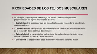 PROPIEDADES DE LOS TEJIDOS MUSCULARES
• La miología, por otra parte, se encarga del estudio de cuatro importantes
propiedades de los tejidos musculares, a saber:
• – Excitabilidad: la capacidad que los músculos tienen de responder a un estímulo
directo o indirecto
• – Contractibilidad: la capacidad de acortamiento de cada músculo como resultado
de la recepción de un estímulo determinado
• – Extensibilidad: la capacidad de estiramiento de cada músculo, también como
resultado de la recepción de ciertos estímulos
• – Elasticidad: la capacidad de cada músculo de recuperar su forma inicial
 