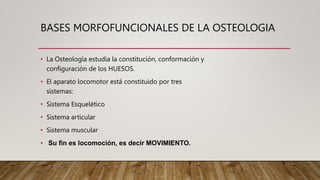 BASES MORFOFUNCIONALES DE LA OSTEOLOGIA
• La Osteología estudia la constitución, conformación y
configuración de los HUESOS.
• El aparato locomotor está constituido por tres
sistemas:
• Sistema Esquelético
• Sistema articular
• Sistema muscular
• Su fin es locomoción, es decir MOVIMIENTO.
 