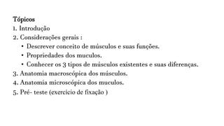 Tópicos
1. Introdução
2. Considerações gerais :
• Descrever conceito de músculos e suas funções.
• Propriedades dos muculos.
• Conhecer os 3 tipos de músculos existentes e suas diferenças.
3. Anatomia macroscópica dos músculos.
4. Anatomia microscópica dos muculos.
5. Pré- teste (exercício de fixação )
 