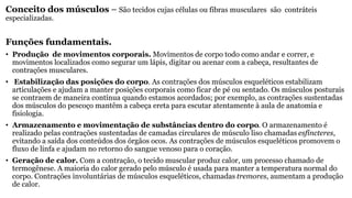Conceito dos músculos – São tecidos cujas células ou fibras musculares são contráteis
especializadas.
Funções fundamentais.
• Produção de movimentos corporais. Movimentos de corpo todo como andar e correr, e
movimentos localizados como segurar um lápis, digitar ou acenar com a cabeça, resultantes de
contrações musculares.
• Estabilização das posições do corpo. As contrações dos músculos esqueléticos estabilizam
articulações e ajudam a manter posições corporais como ficar de pé ou sentado. Os músculos posturais
se contraem de maneira contínua quando estamos acordados; por exemplo, as contrações sustentadas
dos músculos do pescoço mantêm a cabeça ereta para escutar atentamente à aula de anatomia e
fisiologia.
• Armazenamento e movimentação de substâncias dentro do corpo. O armazenamento é
realizado pelas contrações sustentadas de camadas circulares de músculo liso chamadas esfíncteres,
evitando a saída dos conteúdos dos órgãos ocos. As contrações de músculos esqueléticos promovem o
fluxo de linfa e ajudam no retorno do sangue venoso para o coração.
• Geração de calor. Com a contração, o tecido muscular produz calor, um processo chamado de
termogênese. A maioria do calor gerado pelo músculo é usada para manter a temperatura normal do
corpo. Contrações involuntárias de músculos esqueléticos, chamadas tremores, aumentam a produção
de calor.
 