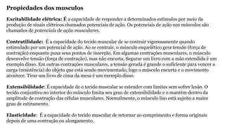 Propiedades dos musculos
Excitabilidade elétrica: É a capacidade de responder a determinados estímulos por meio da
produção de sinais elétricos chamados potenciais de ação. Os potenciais de ação nos músculos são
chamados de potenciais de ação musculares.
Contratilidade: É a capacidade do tecido muscular de se contrair vigorosamente quando
estimulado por um potencial de ação. Ao se contrair, o músculo esquelético gera tensão (força de
contração) enquanto puxa seus pontos de inserção. Em algumas contrações musculares, o músculo
desenvolve tensão (força de contração), mas não encurta. Segurar um livro com a mão estendida é um
exemplo disso. Em outras contrações musculares, a tensão gerada é grande o suficiente para vencer a
carga (resistência) do objeto que está sendo movimentado, logo o músculo encurta e o movimento
acontece. Tirar um livro de cima da mesa é um exemplo disso.
Extensibilidade: É capacidade de o tecido muscular se estender com limites sem sofrer lesão. O
tecido conjuntivo no interior do músculo limita seu grau de extensibilidade e o mantém dentro da
amplitude de contração das células musculares. Normalmente, o músculo liso está sujeito a maior
grau de estiramento.
Elasticidade: É a capacidade do tecido muscular de retornar ao comprimento e forma originais
depois de uma contração ou alongamento.
 