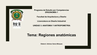 Programa de Estudio por Competencias
ERGONOMÍA 1
Facultad de Arquitectura y Diseño
Licenciatura en Diseño Industrial
UNIDAD 3: ANATOMIA Y ANTROPOMETRIA
Tema: Regiones anatómicas
Elaboró: Adriana Gama Márquez
 