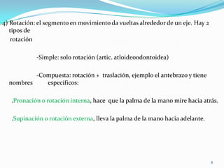4) Rotación: el segmento en movimiento da vueltas alrededor de un eje. Hay 2
tipos de
rotación
-Simple: solo rotación (artic. atloideoodontoidea)
-Compuesta: rotación + traslación, ejemplo el antebrazo y tiene
nombres
específicos:
.Pronación o rotación interna, hace que la palma de la mano mire hacia atrás.
.Supinación o rotación externa, lleva la palma de la mano hacia adelante.

8

 