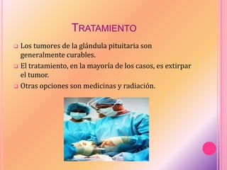 TRATAMIENTO
 Los tumores de la glándula pituitaria son
generalmente curables.
 El tratamiento, en la mayoría de los casos, es extirpar
el tumor.
 Otras opciones son medicinas y radiación.
 