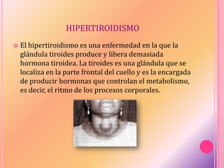 HIPERTIROIDISMO
 El hipertiroidismo es una enfermedad en la que la
glándula tiroides produce y libera demasiada
hormona tiroidea. La tiroides es una glándula que se
localiza en la parte frontal del cuello y es la encargada
de producir hormonas que controlan el metabolismo,
es decir, el ritmo de los procesos corporales.
 