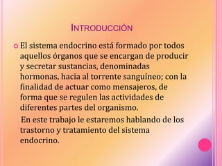 INTRODUCCIÓN
 El sistema endocrino está formado por todos
aquellos órganos que se encargan de producir
y secretar sustancias, denominadas
hormonas, hacia al torrente sanguíneo; con la
finalidad de actuar como mensajeros, de
forma que se regulen las actividades de
diferentes partes del organismo.
En este trabajo le estaremos hablando de los
trastorno y tratamiento del sistema
endocrino.
 