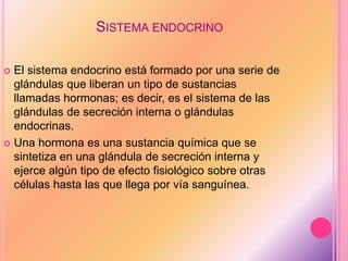 SISTEMA ENDOCRINO
 El sistema endocrino está formado por una serie de
glándulas que liberan un tipo de sustancias
llamadas hormonas; es decir, es el sistema de las
glándulas de secreción interna o glándulas
endocrinas.
 Una hormona es una sustancia química que se
sintetiza en una glándula de secreción interna y
ejerce algún tipo de efecto fisiológico sobre otras
células hasta las que llega por vía sanguínea.
 