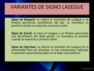  Signo de Bragard: se realiza la maniobra de Laségue y se
finaliza ejerciendo dorsiflexión del pie. La maniobra es
positiva cuando se exacerba o provoca dolor.
 Signo de Scardi: se hace el Laségue y se finaliza ejerciendo
una dorsiflexión del dedo gordo. La maniobra es positiva
cuando se exacerba o provoca dolor.
 Signo de Fajerstan: se efecúa la maniobra de Laségue en la
extremidad libre de síntomas. Si hay compromiso radicular
el paciente experimenta dolor en le lado contralalteral.
VARIANTES DE SIGNO LASEGUE
 