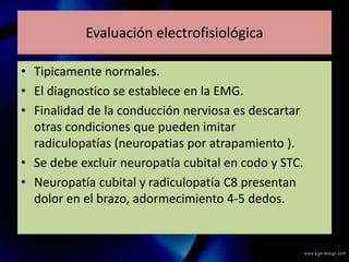 Evaluación electrofisiológica
• Tipicamente normales.
• El diagnostico se establece en la EMG.
• Finalidad de la conducción nerviosa es descartar
otras condiciones que pueden imitar
radiculopatías (neuropatias por atrapamiento ).
• Se debe excluir neuropatía cubital en codo y STC.
• Neuropatía cubital y radiculopatía C8 presentan
dolor en el brazo, adormecimiento 4-5 dedos.
 