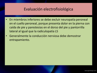 Evaluación electrofisiológica
• En miembros inferiores se debe excluir neuropatía peroneal
en el cuello peroneal, porque presenta dolor en la pierna con
caída de pie y parestesias en el dorso del pie y pantorrilla
lateral al igual que la radiculopatía L5
• Generalmente la conducción nerviosa debe demostrar
entrapamiento.
 