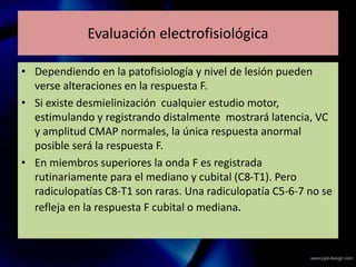 Evaluación electrofisiológica
• Dependiendo en la patofisiología y nivel de lesión pueden
verse alteraciones en la respuesta F.
• Si existe desmielinización cualquier estudio motor,
estimulando y registrando distalmente mostrará latencia, VC
y amplitud CMAP normales, la única respuesta anormal
posible será la respuesta F.
• En miembros superiores la onda F es registrada
rutinariamente para el mediano y cubital (C8-T1). Pero
radiculopatías C8-T1 son raras. Una radiculopatía C5-6-7 no se
refleja en la respuesta F cubital o mediana.
 