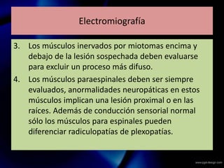 Electromiografía
3. Los músculos inervados por miotomas encima y
debajo de la lesión sospechada deben evaluarse
para excluir un proceso más difuso.
4. Los músculos paraespinales deben ser siempre
evaluados, anormalidades neuropáticas en estos
músculos implican una lesión proximal o en las
raíces. Además de conducción sensorial normal
sólo los músculos para espinales pueden
diferenciar radiculopatías de plexopatías.
 