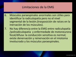 Limitaciones de la EMG
6. Músculos paraespinales anormales son útiles para
identificar la radiculopatía pero no el nivel
segmental de la lesión.(trasposición de raíces en la
inervación de los músculos).
7. No hay diferencia entre la EMG entre radiculopatía
/poliradiculopatía y enfermedade de motoneurona
focal/difusa: la conducción sensitiva es normal;
existe denervación y reinervación en el miotoma
involucrado y los músculos paraespinales.
 