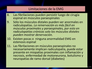 Limitaciones de la EMG
8. Las fibrilaciones pueden persistir luego de cirugía
espinal en músculos paraespinales
9. Sólo los músculos distales pueden ser anormales en
radiculopatías. La reinervación es más fácil en
músculos proximales y paraespinales, por esto en
radiculopatías crónicas solo los músculos distales
pueden mostrar denervación.
10. Existen pocas o ninguna anormalidad EMG en
estenosis espinal
11. Las fibrilaciones en músculos paraespinales no
necesariamente implican radiculopatía, puede estar
presente en miopatías proximales con inflamación y
necrosis, enfermedad de motoneurona, botulismo y
neuropatías de ramo dorsal (diabetes)
 