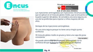 Las inyecciones ventroglúteas son inyecciones intramusculares
que se aplican en el músculo glúteo medio, que se encuentra en
la parte superior del glúteo. Se considera una zona segura y es
una de las preferidas para inyectar a niños mayores de tres
años.
Ventajas de las inyecciones ventroglúteas
•Es una zona segura porque no tiene cerca ningún punto
conflictivo
•El músculo glúteo medio es grueso y tiene una capa de grasa
consistente
•Se puede administrar una inyección ventroglútea con la
confianza de que el fármaco llegará al músculo objetivo
 