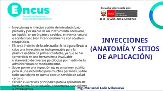 INYECCIONES
(ANATOMÍA Y SITIOS
DE APLICACIÓN)
• Inyecciones o inyectar acción de introducir, bajo
presión y por medio de un Instrumento adecuado,
un líquido en un órgano o cavidad, en forma natural
o accidental o bien intencionalmente con objetivo
terapéutico.
• El conocimiento de la adecuada técnica para llevar a
cabo una inyección, es indispensable para la
práctica médica de primer contacto, ya que se ha
convertido en una herramienta invaluable
tratamiento de diversas patologías por medio de la
administración de medicamentos.
• Saber poner una inyección no es un primer auxilio,
pero sí una necesidad para muchas personas, sobre
todo cuando no se cuenta con un servicio de salud
cercano.
• Existen cuatro vías principales para la aplicación de
inyecciones: Intramuscular, intravenosa, subcutánea
e intradérmica.
 