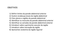 OBJETIVOS
1) Definir limites da parede abdominal anterior
2) Ilustrar arcabouço ósseo da região abdominal
3) Citar planos e regiões da parede abdominal
4) Identificar os músculos da parede abdominal anterior
5) Identificar as camadas da parede abdominal anterior
6) Introduzir sobre suprimento vascular da região
7) Introduzir sobre inervação da região
8) Apresentar anatomia da região inguinal
 