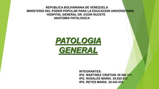 PATOLOGIA
GENERAL
REPUBLICA BOLIVARIANA DE VENEZUELA
MINISTERIO DEL PODER POPULAR PARA LA EDUCACION UNIVERSITARIA
HOSPITAL GENERAL DR. EGOR NUCETE
ANATOMIA PATOLOGICA
INTEGRANTES:
IPG. MARTINEZ CRISTIAN 30.586.311
IPG. ROSALES MARIA. 29.920.937
IPG. REYES MARIA. 30.445.555
 