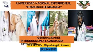 UNIVERSIDAD NACIONAL EXPERIMENTAL
“FRANCISCODEMIRANDA”
Prof.MV. MSc. Miguel Angel Jimenez
Octubre 2023
GENERALIDADES
INTRODUCCION A LA ANATOMIA
PATOLOGICA
 