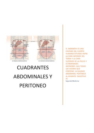 CUADRANTES
ABDOMINALES Y
PERITONEO
EL ABDOMEN ES UNA
CAVIDAD DEL CUERPO
HUMANO SITUADO ENTRE
LA CARA INFERIOR DEL
TORAX Y LA CARA
SUPERIOR DE LA PELVIS Y
ECTREMIDADES
INFERIORES CASI TODAS
LAS VICERAS QUE
CONTIENE LA CAVIDAD
ABDOMINAL PERTENECE
AL APARATO DIGESTIVO
PC
SegundoMedicina
 