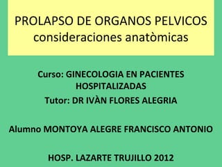 PROLAPSO DE ORGANOS PELVICOS
    consideraciones anatòmicas

     Curso: GINECOLOGIA EN PACIENTES
              HOSPITALIZADAS
      Tutor: DR IVÀN FLORES ALEGRIA

Alumno MONTOYA ALEGRE FRANCISCO ANTONIO

       HOSP. LAZARTE TRUJILLO 2012
 