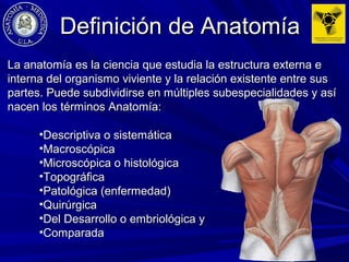 La anatomía es la ciencia que estudia la estructura externa eLa anatomía es la ciencia que estudia la estructura externa e
interna del organismo viviente y la relación existente entre susinterna del organismo viviente y la relación existente entre sus
partes. Puede subdividirse en múltiples subespecialidades y asípartes. Puede subdividirse en múltiples subespecialidades y así
nacen los términos Anatomía:nacen los términos Anatomía:
•Descriptiva o sistemáticaDescriptiva o sistemática
•MacroscópicaMacroscópica
•Microscópica o histológicaMicroscópica o histológica
•TopográficaTopográfica
•Patológica (enfermedad)Patológica (enfermedad)
•QuirúrgicaQuirúrgica
•Del Desarrollo o embriológica yDel Desarrollo o embriológica y
•ComparadaComparada
Definición de AnatomíaDefinición de Anatomía
 