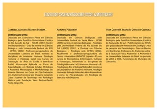 Gabriela Augusta Mateus Pereira
CURRICULUM VITAE
Graduada em Licenciatura Plena em Ciências
Biológicas pela Pontifícia Universidade Católica
do Rio Grande do Sul – PUCRS (1997); Mestre
em Neurociências – Grau de Mestre em Ciências
Biológicas pela Universidade Federal do RGS
- UFRGS (2002). Professora-pesquisadora da
Universidade Luterana do Brasil, ministra as
disciplinas de Anatomia Humana, Fisiologia
Humana e Patologia Geral nos Cursos de
Graduação da Área da Saúde e Bem-Estar
Social; Microscopia Aplicada no Curso de
Especialização em Biologia Celular, Histologia
e Anatomia Microscópica e Morfofisiologia do
Sistema Nervoso no Curso de Pós-Graduação
em Anatomia Funcional por Imagens; cursando
Curso Superior de Tecnologia em Radiologia
Médica pela Fundação Saint Pastous/Serdil,
Porto Alegre-RS.
Adriane Pozzobon
CURRICULUM VITAE
Graduada em Ciências Biológicas pela
Universidade Federal de Santa Maria - UFSM
(2000). Mestre em Ciências Biológicas – Fisiologia
pela Universidade Federal do Rio Grande do
Sul (UFRGS) (2002), e Doutora em Ciências
Biológicas – Fisiologia pela UFRGS (2006).
Atualmente é professora-pesquisadora do
Centro Universitário UNIVATES, Lajeado - RS, nos
cursos de Biomedicina, Enfermagem, Nutrição
e Fisioterapia, lecionando as disciplinas de
Fisiologia Humana I e II, Anatomia Humana I e II,
Fisiologia da Dor e Biologia Molecular. Coordena
os Laboratórios de Anatomia Humana, Fisiologia
HumanaeBiologiaMolecular,alémdecoordenar
o curso de Pós-graduação em Fisiologia do
Exercício e do Desporto.
Vera Cristina Brandão Diniz de Oliveira
CURRICULUM VITAE
Graduada em Licenciatura Plena em Ciências
Biológicas pela Pontifícia Universidade Católica
do Rio Grande do Sul – PUCRS (Janeiro de 1992);
pós-graduada com mestrado em Zoologia, Linha
de pesquisa em Parasitologia – Grau de Mestre
em Biociências. Professora de Anatomia aplica-
da à Educação Física, Anatomia I e Anatomia II
na Universidade Luterana do Brasil no período
de 2002 a 2006. Funcionária do Município de
Canoas-RS.
DADOS CADASTRAIS DOS AUTORES
 