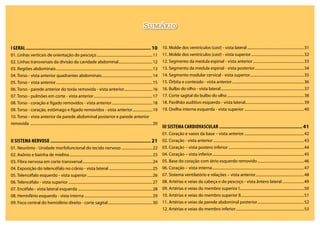 Sumário
I Geral......................................................................................................10
01. Linhas verticais de orientação do pescoço............................................................11
02. Linhas transversais da divisão da cavidade abdominal.....................................12
03. Regiões abdominais.......................................................................................................13
04. Torso - vista anterior quadrantes abdominais......................................................14
05. Torso - vista anterior.......................................................................................................15
06. Torso - parede anterior do toráx removida - vista anterior..............................16
07. Torso - pulmões em corte - vista anterior...............................................................17
08. Torso - coração e fígado removidos - vista anterior............................................18
09. Torso - coração, estômago e fígado removidos - vista anterior......................19
10. Torso - vista anterior da parede abdominal posterior e parede anterior
removida ..................................................................................................................................20
II SISTEMA NERVOSO..................................................................................21
01. Neurônio - Unidade morfofuncional do tecido nervoso..................................22
02. Axônio e bainha de mielina.........................................................................................23
03. Fibra nervosa em corte transversal...........................................................................24
04. Exposição do telencéfalo no crânio - vista lateral...............................................25
05. Telencéfalo esquerdo - vista superior......................................................................26
06. Telencéfalo - vista superior..........................................................................................27
07. Encéfalo - vista lateral esquerda................................................................................28
08. Hemisfério esquerdo - vista interna.........................................................................29
09. Foco central do hemisfério direito - corte sagital................................................30
10. Molde dos ventrículos (cast) - vista lateral.............................................................31
11. Molde dos ventrículos (cast) - vista superior.........................................................32
12. Segmento da medula espinal - vista anterior.......................................................33
13. Segmento da medula espinal - vista posterior.....................................................34
14. Segmento modular cervical - vista superior..........................................................35
15. Órbita e conteúdo - vista anterior.............................................................................36
16. Bulbo do olho - vista lateral.........................................................................................37
17. Corte sagital do bulbo do olho..................................................................................38
18. Pavilhão auditivo esquerdo - vista lateral...............................................................39
19. Orelha interna esquerda - vista superior................................................................40
III SISTEMA CARDIOVASCULAR....................................................................41
01. Coração e vasos da base – vista anterior................................................................42
02. Coração - vista anterior.................................................................................................43
03. Coração – vista postero inferior.................................................................................44
04. Coração – vista inferior..................................................................................................45
05. Base do coração com átrio esquerdo removido..................................................46
06. Coração – vista interna..................................................................................................47
07. Sistema ventilatório e relações – vista anterior....................................................48
08. Artérias e veias da cabeça e do pescoço - vista ântero lateral........................49
09. Artérias e veias do membro superior I.....................................................................50
10. Artérias e veias do membro superior II...................................................................51
11. Artérias e veias da parede abdominal posterior..................................................52
12. Artérias e veias do membro inferior.........................................................................53
 