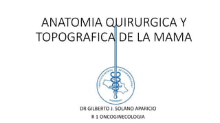 ANATOMIA QUIRURGICA Y
TOPOGRAFICA DE LA MAMA
DR GILBERTO J. SOLANO APARICIO
R 1 ONCOGINECOLOGIA
 