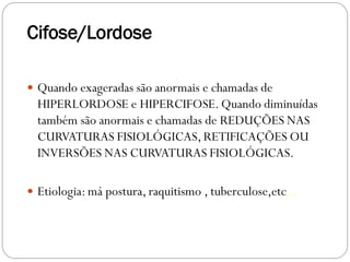 Cifose/Lordose 
Quando exageradas são anormais e chamadas de HIPERLORDOSE e HIPERCIFOSE. Quando diminuídas também são anormais e chamadas de REDUÇÕES NAS CURVATURAS FISIOLÓGICAS, RETIFICAÇÕES OU INVERSÕES NAS CURVATURAS FISIOLÓGICAS. 
Etiologia: má postura, raquitismo , tuberculose,etc...  