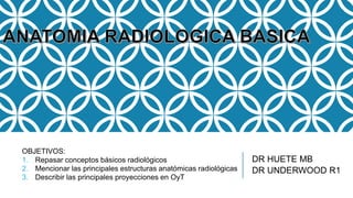 DR HUETE MB
DR UNDERWOOD R1
OBJETIVOS:
1. Repasar conceptos básicos radiológicos
2. Mencionar las principales estructuras anatómicas radiológicas
3. Describir las principales proyecciones en OyT
 