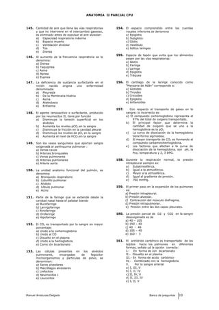 ANATOMIA II PARCIAL CPU
145. Cantidad de aire que llena las vías respiratorias
y que no interviene en el intercambio gaseoso,
es eliminado antes de expulsar el aire alveolar:
a) Capacidad respiratoria máxima
b) Espacio muerto
c) Ventilación alveolar
d) Tos
e) Disnea
146. Al aumento de la frecuencia respiratoria se le
denomina:
a) Disnea
b) Taquipnea
c) Asma
d) Apnea
e) Eupnea
147. La deficiencia de sustancia surfactante en el
recién nacido origina una enfermedad
denominada:
a) Pleuresía
b) De la Membrana Hialina
c) Asma
d) Atelectasia
e) Enfisema
148. El agente tensioactivo o surfactante, producido
por los neumocitos II, tiene por función
a) Disminuye la tensión superficial en los
alvéolos
b) Aumenta los niveles pCO2 en la sangre
c) Disminuye la fricción en la cavidad pleural
d) Disminuye los niveles de pO2 en la sangre
e) Aumenta el nivel de HCO3 en la sangre
149. Son los vasos sanguíneos que aportan sangre
oxigenada al parénquima pulmonar :
a) Venas cavas
b) Arterias bronquiales
c) Venas pulmonares
d) Arterias pulmonares
e) Arteria aorta
150. La unidad anatomo funcional del pulmón, se
denomina
a) Bronquiolo respiratorio
b) Lobulillo pulmonar
c) Alvéolo
d) Lóbulo pulmonar
e) Acino
151. Parte de la faringe que se extiende desde la
cavidad nasal hasta el paladar blando
a) Bucofaringe
b) Laringofaringe
c) Rinofaringe
d) Orofaringe
e) Hipofaringe
152. El CO2 es transportado por la sangre en mayor
porcentaje:
a) Unido a la oxihemoglobina
b) Unido al CO
c) Disuelto en el plasma
d) Unido a la hemoglobina
e) Como ión bicarbonato
153. Las células presentes en los alvéolos
pulmonares, encargadas de fagocitar
microorganismos y partículas de polvo, se
denominan:
a) Sacos alveolares
b) Macrófagos alveolares
c) Linfocitos
d) Neumocitos I
e) Leucocitos
154. El espacio comprendido entre las cuerdas
vocales inferiores se denomina
a) Epiglotis
b) Subglotis
c) Glotis
d) Vestíbulo
e) Aditus laríngeo
155. Especie de tapón que evita que los alimentos
pasen por las vías respiratorias:
a) Glotis
b) Faringe
c) Laringe
d) Epiglotis
e) Tráquea
156. El cartílago de la laringe conocido como
“Manzana de Adán” corresponde a:
a) Glotideo
b) Tiroides
c) Cricoides
d) Epiglotis
e) Aritenoides
157. Con respecto al transporte de gases en la
sangre; lo incorrecto es:
a) El compuesto oxihemoglobina representa el
97% del total de oxígeno transportado.
b) El principal factor que determina la
cantidad de oxígeno que se une a la
hemoglobina es la pO2.
c) La curva de disociación de la hemoglobina
tiene forma sigmoidea.
d) El mayor transporte de CO2 es formando el
compuesto carbaminohemoglobina.
e) Los factores que afectan a la curva de
disociación de la hemoglobina, son pH, la
Pco2 temperatura y 2, 3 DPG.
158. Durante la respiración normal, la presión
intrapleural siempre es:
a) Subatmosférica.
b) Igual a la atmosférica.
c) Mayor a la atmosférica.
d) Igual al gradiente de presión.
e) 760 mmHg.
159. El primer paso en la expansión de los pulmones
es:
a) Presión intrapleural.
b) Presión alveolar.
c) Contracción del músculo diafragma.
d) Presión intrapulmonar.
e) Presión entre las dos capas pleurales.
160. La presión parcial de O2 y CO2 en la sangre
desoxigenada es de
a) 40 – 105
b) 150 – 40
c) 40 - 46
d) 105 – 40
e) 160 - 3
161. El anhídrido carbónico es transportado de los
tejidos hacia los pulmones en diferentes
formas, señale ud la opción correcta:
I.- En forma de Ion bicarbonato
II.- Disuelto en el plasma
III.- En forma de acido carbónico
IV.- Combinado con la hemoglobina
V. Por la sangre arterial
a) I, III, V
b) I, II, IV
c) II, IV, V
d) II, III, IV
e) I, II, V
Manuel Arrelucea Delgado Banco de preguntas 10
 