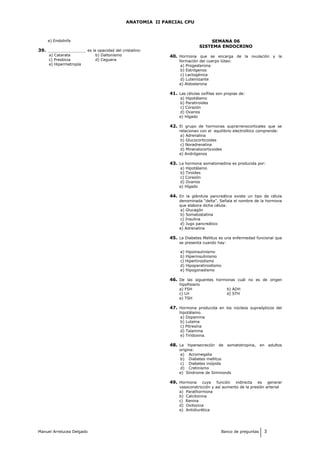 ANATOMIA II PARCIAL CPU
e) Endolinfa
39. ________________ es la opacidad del cristalino:
a) Catarata b) Daltonismo
c) Presbicia d) Ceguera
e) Hipermetropía
SEMANA 06
SISTEMA ENDOCRINO
40. Hormona que se encarga de la ovulación y la
formación del cuerpo lúteo:
a) Progesterona
b) Estrógenos
c) Lactogénica
d) Luteinizante
e) Aldosterona
41. Las células oxífilas son propias de:
a) Hipotálamo
b) Paratiroides
c) Corazón
d) Ovarios
e) Hígado
42. El grupo de hormonas suprarrenocorticales que se
relacionan con el equilibrio electrolítico comprende:
a) Adrenalina
b) Glucocorticoides
c) Noradrenalina
d) Mineralocorticoides
e) Andrógenos
43. La hormona somatomedina es producida por:
a) Hipotálamo
b) Tiroides
c) Corazón
d) Ovarios
e) Hígado
44. En la glándula pancreática existe un tipo de célula
denominada “delta”. Señala el nombre de la hormona
que elabora dicha célula:
a) Glucagón
b) Somatostatina
c) Insulina
d) Jugo pancreático
e) Adrenalina
45. La Diabetes Mellitus es una enfermedad funcional que
se presenta cuando hay:
a) Hipoinsulinismo
b) Hiperinsulinismo
c) Hipertiroidismo
d) Hipoparatiroidismo
e) Hipogonadismo
46. De las siguentes hormonas cuál no es de origen
hipofisiario
a) FSH b) ADH
c) LH d) STH
e) TSH
47. Hormona producida en los núcleos supraópticos del
hipotálamo.
a) Dopamina
b) Luteína
c) Pitresína
d) Talamina
e) Tiridoxina.
48. La hipersecreción de somatotropina, en adultos
origina:
a) Acromegalia
b) Diabetes mellitus
c) Diabetes insípida
d) Cretinismo
e) Síndrome de Simmonds
49. Hormona cuya función indirecta es generar
vasoconstricción y así aumento de la presión arterial
a) Parathormona
b) Calcitonina
c) Renina
d) Oxitocina
e) Antidiurética
Manuel Arrelucea Delgado Banco de preguntas 3
 
