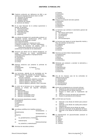 ANATOMIA II PARCIAL CPU
50. Trastorno producido por deficiencia de ADH o por
ausencia de respuesta del túbulo renal a la ADH
a) Síndrome de Simmonds
b) Diabetes Insípida
c) Diabetes Mellitus
d) Síndrome de Cushing
e) Síndrome de Shehan
51. En la capa fascicular de la corteza suprarrenal o
adrenal se secretan:
a) Mineralocorticoides
b) Glucocorticoides
c) Esteroides sexuales
d) Catecolaminas
e) Dopamina
52. Las células principales de la paratiroides producen un
polipéptido llamado Parathormona (PTH), cuyas
acciones son las siguientes, excepto
a) Es hipercalcemiante
b) Aumenta la absorción intestinal de calcio
c) Regula la síntesis de 1 – 25 (OH)2 colecalciferol
d) Aumenta la excreción de potasio, sodio y
bicarbonatos elevando el pH de la orina
e) Disminuye la actividad de los osteoclastos
53. Hormona que dentro de sus efectos fisiológicos, se
puede mencionar su acción antiinflamatoria,
antialérgica, eritropoyética e hiperglucemiante:
a) Somatotrofina
b) Tirotrofina
c) Vasopresina
d) Insulina
e) Cortisol
54. Glándula endocrina que presenta la pirámide de
Lalouette
a) Paratiroides b) Testículo
c) Tiroides d) Timo
e) Páncreas
55. Las hormonas, además de ser secretadas por las
glándulas endocrinas, también son secretadas por:
a) Sistema respiratorio, aparato digestivo,
aurículas y placenta
b) Sistema respiratorio, placenta y aurículas
c) Sistema respiratorio, riñón y placenta
d) Sistema digestivo, respiratorio y renal
e) Sistema digestivo, placenta, riñón y aurículas
56. La unión de la hormona con su receptor específico,
aumenta la síntesis del segundo mensajero,
denominado:
a) Adenilciclasa
b) Adenosín trifosfato
c) Adenosín difosfato
d) Adenosín monofosfato cíclico
e) Adenosín monofosfato lineal
57. Son hormonas placentarias, excepto
a) Estrógenos
b) Prolactina
c) hCG
d) Progesterona
e) Hcs
58. Las células acidófilas de la hipófisis producen:
a) Somatostatina y
gonadotropinas
b) Somatotropina y
prolactina
c) Adrenocorticotropi
na, gonadotropinas y tirotropina
d) Sólo
melanotropina
e) Adrenocorticotropi
na, prolactina y melanotropina
59. Hormona de naturaleza proteica:
a) Tirosina
b) Adrenalina
c) Insulina
d) Estrógeno
e) Testosterona
60. Produce la contracción del útero grávido
a) Adrenalina
b) Insulina
c) Secretina
d) Vasopresina
e) Oxitocina
61. La hormona que controla el crecimiento general del
cuerpo es
a) FSH Folículo estimulante
b) LH Luteinizante
c) LTH Prolactina
d) Oxitocina
e) STH Somatotropina
62. La hormona que regula el normal desarrollo mental y
físico del individuo se denomina:
a) Progesterona
b) Cortisona
c) Tirosina
d) Adrenalina
e) Insulina
63. Hormona que tiene efecto hipocalcemiante
a) Parathormona
b) Calcitonina
c) Renina
d) Oxitocina
e) Antidiurética
64. Glándulas que producen y secretan la adrenalina y
noradrenalina.
a) Gónadas
b) Reproductivas
c) Suprarrenales
d) Exocrinas
e) Endocrinas
65. Uno de los mayores usos de los corticoides en
medicina es por acción:
a) Anticancerígena
b) Antidepresiva
c) Anticelulosa
d) Antiinflamatoria
e) Anticoagulante
66. Acerca de la progesterona es incorrecto afirmar:
a) Regenera la capa funcional del endometrio
b) Es producida por las células luteínicas
c) Prepara la matriz para la implantación del
cigoto.
d) Estimula la función secretora del endometrio
e) Ayuda a la persistencia del embarazo
67. La ICSH tiene por función:
a) Estimular a las células de Sertoli para producir
inhibina
b) Estimular a las células de Leydig para producir
testosterona
c) Inhibe la secreción de las células de Leydig
d) Estimula la secreción de las glándulas de Tyson
e) Estimular a las células de Sertoli para producir
FSH
68. La hipersecreción de glucocorticoides producen el
síndrome de:
a) Conn
b) Addison
c) Frölich
d) Sheehan
e) Cushing
Manuel Arrelucea Delgado Banco de preguntas 4
 