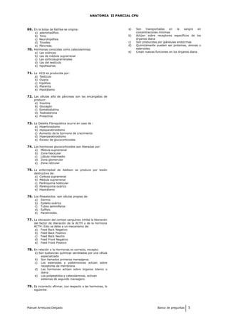 ANATOMIA II PARCIAL CPU
69. En la bolsa de Rathke se origina:
a) adenohipófisis
b) Timo
c) Neurohipófisis
d) Tiroides
e) Páncreas.
70. Hormonas conocidas como catecolaminas:
a) Las ováricas
b) Las de médula suprarrenal
c) Las corticosuprarrenales
d) Las del testículo
e) hipofisiarias
71. La HCG es producida por:
a) Testículo
b) Ovario
c) Hipófisis
d) Placenta
e) Hipotálamo
72. Las células alfa de páncreas son las encargadas de
producir:
a) Insulina
b) Glucagón
c) Somatostatina
d) Testosterona
e) Prolactina
73. La Osteitis Fibroquística ocurre en caso de :
a) Hipertiroidismo
b) Hipoparatiroidismo
c) Aumento de la hormona de crecimiento
d) Hiperparatiroidismo
e) Exceso de glucocorticoides
74. Las hormonas glucocorticoides son liberadas por:
a) Médula suprarrenal
b) Zona fascicular
c) Lóbulo intermedio
d) Zona glomerular
e) Zona reticular
75. La enfermedad de Addison se produce por lesión
destructiva de:
a) Corteza suprarrenal
b) Médula suprarrenal
c) Parénquima testicular
d) Parénquima ovárico
e) Hipotálamo
76. Los Pinealocitos son células propias de:
a) Dermis
b) Epitelio ovárico
c) Tubos seminíferos
d) Epífisis.
e) Paratiroides.
77. La elevación del cortisol sanguíneo inhibe la liberación
del factor de liberación de la ACTH y de la hormona
ACTH: Esto se debe a un mecanismo de:
a) Feed Back Negativo
b) Feed Back Positivo
c) Feed Back Neutro
d) Feed Front Negativo
e) Feed Front Positivo
78. En relación a la Hormonas es correcto, excepto:
a) Son sustancias químicas secretadas por una célula
especializada
b) Son llamados primeros mensajeros.
c) Los esteroides y yodotironinas actúan sobre
receptores de membrana
d) Las hormonas actúan sobre órganos blanco o
diana
e) Los polipeptidos y catecolaminas, activan
sistemas de segundo mensajero.
79. Es incorrecto afirmar, con respecto a las hormonas, lo
siguiente:
a) Son transportadas en la sangre en
concentraciones mínimas
b) Actúan sobre receptores específicos de los
órganos diana
c) Son producidas por glándulas endocrinas
d) Químicamente pueden ser proteínas, aminas o
esteroides
e) Crean nuevas funciones en los órganos diana
Manuel Arrelucea Delgado Banco de preguntas 5
 