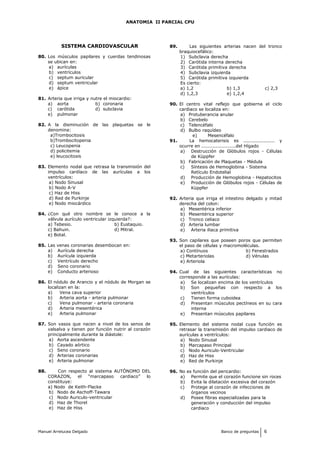ANATOMIA II PARCIAL CPU
SISTEMA CARDIOVASCULAR
80. Los músculos papilares y cuerdas tendinosas
se ubican en:
a) aurículas
b) ventrículos
c) septum auricular
d) septum ventricular
e) ápice
81. Arteria que irriga y nutre el miocardio:
a) aorta b) coronaria
c) carótida d) subclavia
e) pulmonar
82. A la disminución de las plaquetas se le
denomina:
a)Trombocitosis
b)Trombocitopenia
c) Leucopenia
d) policitemia
e) leucocitosis
83. Elemento nodal que retrasa la transmisión del
impulso cardíaco de las aurículas a los
ventrículos:
a) Nodo Sinusal
b) Nodo A-V
c) Haz de Hiss
d) Red de Purkinje
e) Nodo miocárdico
84. ¿Con qué otro nombre se le conoce a la
válvula aurículo ventricular izquierda?:
a) Tebesio. b) Eustaquio.
c) Bahuin. d) Mitral.
e) Botal.
85. Las venas coronarias desembocan en:
a) Aurícula derecha
b) Aurícula izquierda
c) Ventrículo derecho
d) Seno coronario
e) Conducto arterioso
86. El nódulo de Arancio y el nódulo de Morgan se
localizan en la:
a) Vena cava superior
b) Arteria aorta - arteria pulmonar
c) Vena pulmonar - arteria coronaria
d) Arteria mesentérica
e) Arteria pulmonar
87. Son vasos que nacen a nivel de los senos de
valsalva y tienen por función nutrir al corazón
principalmente durante la diástole:
a) Aorta ascendente
b) Cayado aórtico
c) Seno coronario
d) Arterias coronarias
e) Arteria pulmonar
88. Con respecto al sistema AUTÓNOMO DEL
CORAZON, el “marcapaso cardiaco” lo
constituye:
a) Nodo de Keith-Flacke
b) Nodo de Aschoff-Tawara
c) Nodo Auriculo-ventricular
d) Haz de Thorel
e) Haz de Hiss
89. Las siguientes arterias nacen del tronco
braquiocefálico:
1) Subclavia derecha
2) Carótida interna derecha
3) Carótida primitiva derecha
4) Subclavia izquierda
5) Carótida primitiva izquierda
Es cierto:
a) 1,2 b) 1,3 c) 2,3
d) 1,2,3 e) 1,2,4
90. El centro vital reflejo que gobierna el ciclo
cardiaco se localiza en:
a) Protuberancia anular
b) Cerebelo
c) Telencéfalo
d) Bulbo raquídeo
e) Mesencéfalo
91. La hemocaterisis es .................... y
ocurre en ......................del Hígado
a) Destrucción de Glóbulos rojos - Células
de Küppfer
b) Fabricación de Plaquetas - Médula
c) Síntesis de Hemoglobina - Sistema
Retículo Endotelial
d) Producción de Hemoglobina - Hepatocitos
e) Producción de Glóbulos rojos - Células de
Küppfer
92. Arteria que irriga el intestino delgado y mitad
derecha del colon:
a) Mesentérica inferior
b) Mesentérica superior
c) Tronco celiaco
d) Arteria lumbar
e) Arteria iliaca primitiva
93. Son capilares que poseen poros que permiten
el paso de células y macromoléculas.
a) Contínuos b) Fenestrados
c) Metarteriolas d) Vénulas
e) Arteriola
94. Cual de las siguientes características no
corresponde a las aurículas:
a) Se localizan encima de los ventrículos
b) Son pequeñas con respecto a los
ventrículos
c) Tienen forma cuboidea
d) Presentan músculos pectíneos en su cara
interna
e) Presentan músculos papilares
95. Elemento del sistema nodal cuya función es
retrasar la transmisión del impulso cardiaco de
aurículas a ventrículos:
a) Nodo Sinusal
b) Marcapaso Principal
c) Nodo Auriculo-Ventricular
d) Haz de Hiss
e) Red de Purkinje
96. No es función del pericardio:
a) Permite que el corazón funcione sin roces
b) Evita la dilatación excesiva del corazón
c) Protege al corazón de infecciones de
órganos vecinos
d) Posee fibras especializadas para la
generación y conducción del impulso
cardiaco
Manuel Arrelucea Delgado Banco de preguntas 6
 