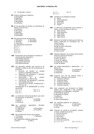 ANATOMIA II PARCIAL CPU
e) Es parietal y visceral
97. Produce histamina y heparina.
a) Eosinofilos
b) Basofilos
c) Monocitos
d) Neutrofilos
e) Linfocitos.
98. En los pacientes con alergia y/o parasitosis se
elevan en número los:
a) Linfocitos
b) Monocitos
c) Basofilos
d) Neutrofilos
e) Eosinofilos
99. Del siguiente grupo de leucocitos:
1. Monocitos 2. Eosinófilos
3. Basófilos 4. Neutrófilos
5. Leucocitos
Son granulocitos solamente:
a) 2, 3, 4
b) 1, 5
c) 2, 4, 5
d) 3, 4, 5
e) 1, 3, 5
100. El fenómeno de la hematosis se realiza en:
a)el bronquiolo respiratorio
b)el alveólo pulmonar
c)el lobulillo pulmonar
d)la vesícula pulmonar
e)el lóbulo pulmonar
101. Los siguientes eventos que ocurren en la
entrada y salida de aire de los pulmones en
el hombre:
1. Aumento de tamaño en cavidad
toráxico y expansión pulmonar.
2. Relajación del diafragma y músculos
intercostales externos.
3. Disminución de la presión
intrapulmonar a 758 mm Hg.
4. Contracción del diafragma y músculos
intercostales externos.
5. Aumento de la presión, intrapulmonar a
763 mm Hg.
Corresponden a la INSPIRACIÓN en forma
secuencial:
a) 1, 3, 4 b) 4, 3, 1
c) 2, 3, 5 d) 4, 1, 3
e) 4, 5, 1
102. La membrana interna de la pleura que cubre
los pulmones, se denomina:
a) visceral b) alveolar
c) lobular d) parietal
e) Bronquial
103. Las proteínas plasmáticas llamadas
anticuerpos son:
a) Albúminas b) Fibrinógeno
c) Globulinas d) Trombina
e) Fibrina
104. De los elementos formes de la sangre:
1. Eritrocitos. 2. Plaquetas.
3. Leucocitos.
Son fragmentos celulares solamente:
a) Sólo 1 b) Sólo 2
c) 1, 2 d) 2, 3
e) 1, 2, 3
105. Constituye una dilatación arterial.
a) Várice
b) Arterioesclerosis
c) Pancarditis
d) Aneurisma
e) Angina.
106. La diferencia fundamental entre arterias y
venas, a nivel de capas se ubica en:
a) Capa externa
b) Capa adventicia
c) Capa media
d) Capa intima
e) Capa interna
107. Elemento del sistema nodal que permite que
ambos ventrículos se contraigan casi al
mismo tiempo:
a) nodo sinusal
b)nodo aurículo-ventricular
c) haz de Hiss
d)Red de Purkinje
e) nodo sinoide
108. Pequeña dilatación de la arteria aorta donde
nacen las arterias coronarias:
a) nodo de Arancio
b) seno coronario
c) senos de valsalva
d) cayado de la aorta
e) Haz de Backel
109. Las células plasmáticas o plasmocitos , se
derivan de:
a) Macrófagos b) Linfocitos B
c) Linfocitos T d) Basófilos
e) Monocitos
110. Conducto que une las Arterias Aorta y
Pulmonar, durante la vida uterina.
a) Conducto arterioso.
b) Conducto mayor
c) Conducto luminal
d) Conducto Semilunar.
e) Conducto torácico.
111. Vaso sanguíneo que transporta al hígado
sangre poco oxigenada y las sustancias
absorvidas en el estómago e intestinos:
a) Mesentérica Superior
b) Mesentérica Inferior
c) Esplénica
d) Vena Porta
e) Vena Suprahepática
112. Los músculos papilares se ubican en:
a) aurículas b) ventrículos
c) seno venoso d) Arterias
e) venas.
113. Teniendo en cuenta la circulación corporal
o mayor, señale la secuencia:
1) Aurícula Derecha
2) Arteria Aorta
3) Vena Cava
4) Vasos Capilares
5) Ventrículo Izquierdo.
a) 1, 2, 3, 4, 5 b) 1, 2, 5, 4, 3
Manuel Arrelucea Delgado Banco de preguntas 7
 