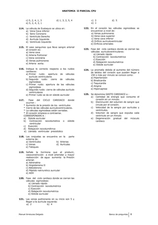 ANATOMIA II PARCIAL CPU
c) 5, 2, 4, 1, 3 d) 1, 3, 2, 5, 4
e) 5, 2, 4, 3, 1
114. La válvula de Eustaquio se ubica en:
a) Vena Cava inferior
b) Seno Coronario
c) Ventrículo Derecho
d) Aurícula Izquierda
e) Ventrículo Izquierdo
115. El vaso sanguíneo que lleva sangre arterial
al corazón es:
a) Vena cava
b) Arteria Pulmonar
c) Vena coronária
d) Venas pulmonares
e) Arteria aorta.
116. Indique lo correcto respecto a los ruidos
cardiacos:
a) Primer ruido: apertura de válvulas
aurículo ventriculares
b) Segundo ruido: cierre de válvulas
sigmoideas
c) Primer ruido: apertura de las válvulas
sigmoideas
d) Segundo ruido: cierra de válvulas aurículo
ventriculares
e) Primer ruido se da en sístole auricular
117. Fase del CICLO CARDIACO donde
ocurren :
* Aumento de la presión de los ventrículos
* Cierre de las válvulas auriculoventriculares.
* La válvulas sigmoideas están cerradas.
* El corazón empieza a contraerse.
CORRESPONDEN A :
a) Sístole auricular
b) Contracción isovolumetica o sístole
ventricular
c) Eyección
d) Relajación isovolumétrica
e) Llenado ventricular presistolico
118. Las orejuelas se encuentra en la parte
externa de:
a) Ventrículos b) Arterias
c) Venas d) Aurículas
e) Tabiques
119. Señale la hormona que al producir,
vasoconstricción a nivel arteriolar y mayor
reabsorción de agua aumenta la Presión
arterial:
a) Adrenalina
b) Angiotensina II
c) Aldosterona
d) Péptido natriuretico auricular
e) ADH
120. Fase del ciclo cardiaco donde se cierran las
válvulas sigmoideas:
a) Llenado rápido
b) Contracción isovolumetrica
c) Eyección
d) Relajación isovolumetrica
e) Sístole auricular
121. Las venas pulmonares en su inicio son 5 y
llegan a la aurícula izquierda:
a) 2 b) 4
c) 3 d) 5
e) 1
122. En el corazón las válvulas sigmoideas se
encuentran a nivel de:
a) Venas pulmonares
b) Vena cava superior
c) Vena cava inferior
d) Orificio aurículoventricular
e) Orificios arteriales
123. Fase del ciclo cardiaco donde se cierran las
válvulas auriculoventriculares:
a) Llenado rápido
b) Contracción isovolumetrica
c) Eyección
d) Relajación isovolumetrica
e) Sístole auricular
124. La anomalía debida al aumento del número
de latidos del corazón que pueden llegar a
150 o más por minuto se conoce como:
a) Hipertensión
b) Bradicardia
c) Taquicardia
d) Angina
e) Hipercapnea
125. Se denomina GASTO CARDIACO a :
a) Cantidad de energía que consume el
corazón en un minuto.
b) Disminución del volumen de sangre que
circula por el corazón.
c) Velocidad de la sangre por aurículas y
ventrículos.
d) Volumen de sangre que expulsa cada
ventrículo en un minuto.
e) Degeneración gradual del músculo
cardiaco
Manuel Arrelucea Delgado Banco de preguntas 8
 