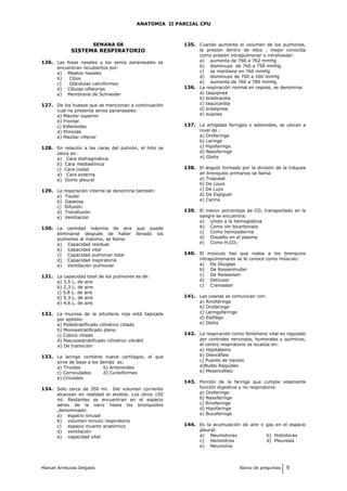 ANATOMIA II PARCIAL CPU
SEMANA 08
SISTEMA RESPIRATORIO
126. Las fosas nasales y los senos paranasales se
encuentran recubiertos por:
a) Meatos nasales
b) Cilios
c) Glándulas caliciformes
d) Células olfatorias
e) Membrana de Schneider
127. De los huesos que se mencionan a continuación
cual no presenta senos paranasales:
a) Maxilar superior
b) Frontal
c) Esfenoides
d) Etmoide
e) Maxilar inferior
128. En relación a las caras del pulmón, el hilio se
ubica en:
a) Cara diafragmática
b) Cara mediastínica
c) Cara costal
d) Cara externa
e) Domo pleural
129. La respiración interna se denomina también:
a) Tisular
b) Gaseosa
c) Difusión
d) Transfusión
e) Ventilación
130. La cantidad máxima de aire que puede
eliminarse después de haber llenado los
pulmones al máximo, se llama:
a) Capacidad residual
b) Capacidad vital
c) Capacidad pulmonar total
d) Capacidad inspiratoria
e) Ventilación pulmonar
131. La capacidad total de los pulmones es de:
a) 3,5 L. de aire
b) 2,3 L. de aire
c) 5,8 L. de aire
d) 5,3 L. de aire
e) 4,6 L. de aire
132. La mucosa de la pituitaria roja está tapizada
por epitelio:
a) Poliestratificado cilíndrico ciliado
b) Monoestratificado plano
c) Cúbico ciliado
d) Pseusoestratificado cilíndrico vibrátil
e) De transición
133. La laringe contiene nueve cartílagos, el que
sirve de base a los demás es:
a) Tiroides b) Aritenoides
c) Corniculados d) Cuneiformes
e) Cricoides
134. Solo cerca de 350 ml. Del volumen corriente
alcanzan en realidad el alvéolo. Los otros 150
ml. Restantes se encuentran en el espacio
aéreo de la nariz hasta los bronquiolos
,denominado:
a) espacio sinusal
b) volumen minuto respiratorio
c) espacio muerto anatómico
d) ventilación
e) capacidad vital
135. Cuando aumenta el volumen de los pulmones,
la presión dentro de ellos , mejor conocida
como presión intrapulmonar o intralveolar:
a) aumenta de 760 a 762 mmHg
b) disminuye de 760 a 758 mmHg
c) se mantiene en 760 mmHg
d) disminuye de 760 a 160 mmHg
e) aumenta de 760 a 780 mmHg.
136. La respiración normal en reposo, se denomina:
a) taquipnea
b) bradicardia
c) taquicardia
d) bradipnea
e) eupnea
137. La amígdala faringea o adenoides, se ubican a
nivel de :
a) Orofaringe
b) Laringe
c) Hipofaringe
d) Nasofaringe
e) Glotis
138. El ángulo formado por la división de la tráquea
en bronquios primarios se llama:
a) Traqueal
b) De Louis
c) De Luys
d) De Espiguel
e) Carina
139. El menor porcentaje de CO2 transportado en la
sangre se encuentra:
a) Unido a la hemoglobina
b) Como ión bicarbonato
c) Como hemosiderina
d) Disuelto en el plasma
e) Como H2CO3
140. El músculo liso que rodea a los bronquios
intrapulmonares se le conoce como músculo:
a) De Douglas
b) De Rossenmuller
c) De Reisseisen
d) Detrusor
c) Cremaster
141. Las coanas se comunican con:
a) Rinofaringe
b) Orofaringe
c) Laringofaringe
d) Esófago
e) Glotis
142. La respiración como fenómeno vital es regulado
por controles nerviosos, humorales y químicos;
el centro respiratorio se localiza en:
a) Hipotálamo
b) Diencéfalo
c) Puente de Varolio
d)Bulbo Raquídeo
e) Mesencéfalo
143. Porción de la faringe que cumple solamente
función digestiva y no respiratoria:
a) Orofaringe
b) Nasofaringe
c) Rinofaringe
d) Hipofaringe
e) Bucofaringe
144. Es la acumulación de aire o gas en el espacio
pleural:
a) Neumotorax b) Hidrotorax
c) Hemotórax d) Pleuresía
e) Neumonía
Manuel Arrelucea Delgado Banco de preguntas 9
 