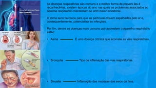 As doenças respiratórias são comuns e a melhor forma de preveni-las é
reconhecê-las, existem épocas do ano nas quais os problemas associados ao
sistema respiratório manifestam se com maior incidência.
O clima seco favorece para que as partículas fiquem espalhadas pelo ar e,
consequentemente, potencializa as infecções.
Por fim, dentre as doenças mais comuns que acometem o aparelho respiratório
estão:
• Asma É uma doença crônica que acomete as vias respiratórias.
• Bronquite Tipo de inflamação das vias respiratórias.
• Sinusite Inflamação das mucosas dos seios da face.
 