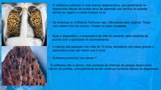 • O enfisema pulmonar é uma doença degenerativa, que geralmente se
desenvolve depois de muitos anos de agressão aos tecidos do pulmão
devido ao cigarro e outras toxinas no ar.
• Os sintomas do Enfisema Pulmonar são: Dificuldade para respirar; Tosse
com catarro fora do comum; Chiado no peito constante.
• Após o diagnóstico, a expectativa de vida do paciente varia bastante de
acordo com a gravidade do acometimento.
• A maioria das pessoas vive mais de 10 anos, entretanto nos casos graves a
expectativa pode ser menor que 5 anos.
• Enfisema pulmonar vira câncer ?
O enfisema não é câncer, mas aumenta as chances da pessoa desenvolver
câncer de pulmão, principalmente se ela continuar fumando depois do diagnóstico.
 