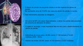 • O câncer de pulmão de pequenas células é um tipo especial de câncer de
pulmão.
• Ele representa cerca de 15-20% dos casos de câncer de pulmão no mundo.
• Está intimamente associado ao tabagismo.
• Em cerca de 85% dos casos diagnosticados, o câncer de pulmão está associado
ao consumo de derivados de tabaco.
• O cigarro é, de longe, o mais importante fator de risco para o desenvolvimento do
câncer de pulmão.
• Estimativas de novos casos: 30.200, sendo 17.760 homens e 12.440
mulheres (2020 - INCA).
• Número de mortes: 29.354, sendo 16.733 homens e 12.621 mulheres.
 