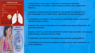 • A tuberculose é uma doença infecciosa e transmissível que afeta
prioritariamente os pulmões, embora possa acometer outros órgãos e/ou
sistemas.
• A doença é causada pelo Mycobacterium tuberculosis ou bacilo de Koch
(em homenagem ao Dr. Robert Koch, descobridor da causa da doença).
• As bactérias que causam a tuberculose são espalhadas quando uma pessoa
infectada tosse ou espirra.
• A maioria das pessoas infectadas com a bactéria que causa a tuberculose não
apresenta sintomas.
• Quando ocorrem, os sintomas geralmente incluem tosse (às vezes, com sangue),
perda de peso, sudorese noturna e febre.
• O tratamento nem sempre é necessário para pacientes assintomáticos.
• Os pacientes com sintomas manifestos precisam de um longo tratamento com
vários antibióticos.
 