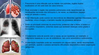 • Pneumonia é uma infecção que se instala nos pulmões, órgãos duplos
localizados um de cada lado da caixa torácica.
• Pode acometer a região dos alvéolos pulmonares onde desembocam as
ramificações terminais dos brônquios e, às vezes, os interstícios (espaço
entre um alvéolo e outro).
• Essa inflamação pode ocorrer em decorrência de diferentes agentes infecciosos, como
bactérias, vírus e fungos, e também resultar de processos alérgicos.
• Entre os principais sintomas da pneumonia, podemos citar a febre, a tosse e o
desconforto respiratório, sintomas esses que lembram doenças como gripes e
bronquites.
• O tratamento varia de acordo com a causa, se por bactérias, por exemplo, o
tratamento baseia-se no uso de antibióticos, tais como amoxicilina e azitromicina.
• A internação hospitalar pode ser necessária em alguns casos, sendo recomendada,
por exemplo, quando a pessoa apresenta dificuldade respiratória e baixa oxigenação
sanguínea.
 